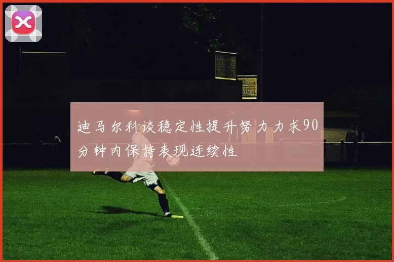 迪马尔科谈稳定性提升努力力求90分钟内保持表现连续性