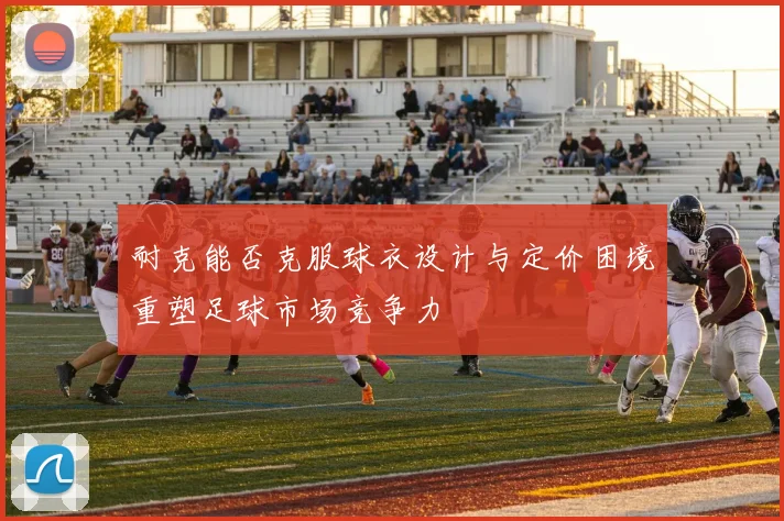耐克能否克服球衣设计与定价困境重塑足球市场竞争力