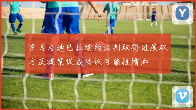 罗马与迪巴拉续约谈判取得进展双方反提案促成协议可能性增加
