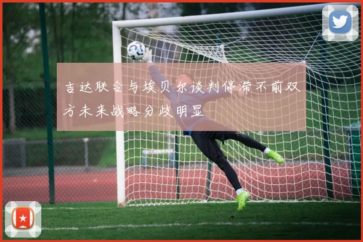 吉达联合与埃贝尔谈判停滞不前双方未来战略分歧明显