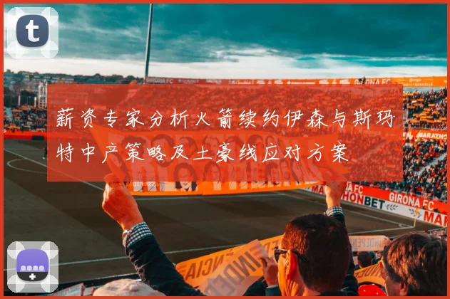 薪资专家分析火箭续约伊森与斯玛特中产策略及土豪线应对方案