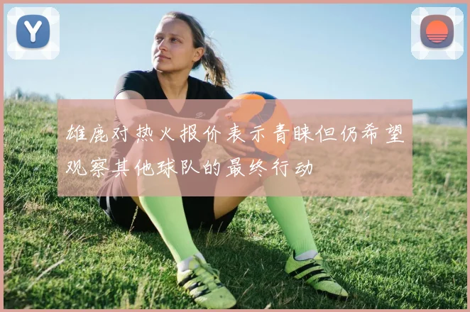 雄鹿对热火报价表示青睐但仍希望观察其他球队的最终行动