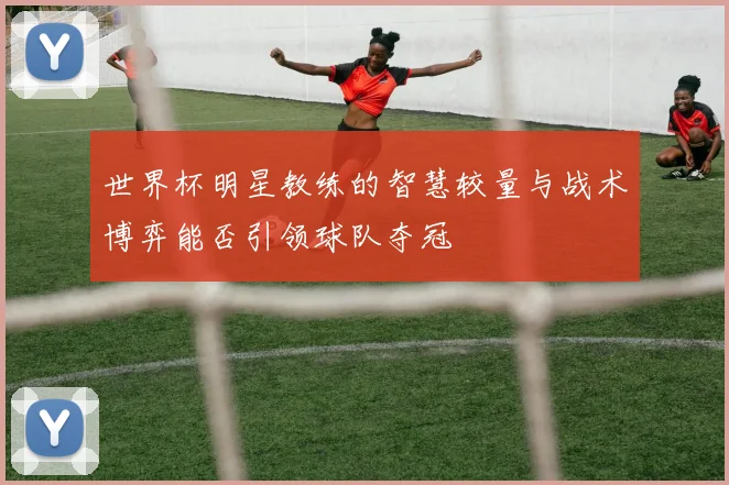世界杯明星教练的智慧较量与战术博弈能否引领球队夺冠