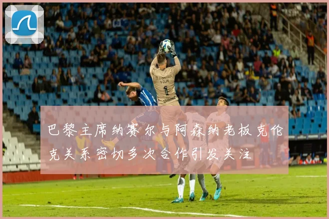 巴黎主席纳赛尔与阿森纳老板克伦克关系密切多次合作引发关注