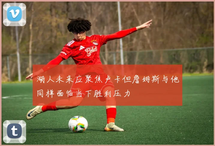 湖人未来应聚焦卢卡但詹姆斯与他同样面临当下胜利压力