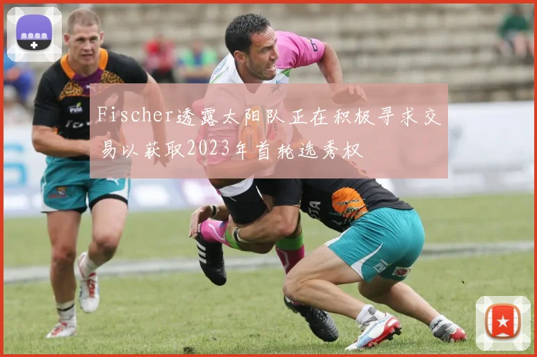 Fischer透露太阳队正在积极寻求交易以获取2023年首轮选秀权