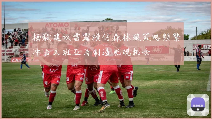 杨毅建议雷霆模仿森林狼策略频繁冲击文班亚马制造犯规机会
