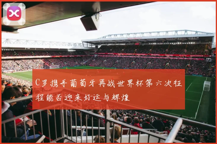 C罗携手葡萄牙再战世界杯第六次征程能否迎来好运与辉煌