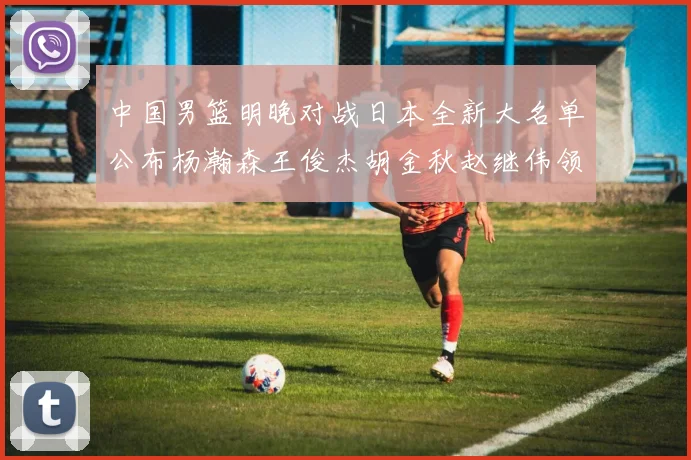 中国男篮明晚对战日本全新大名单公布杨瀚森王俊杰胡金秋赵继伟领衔出战