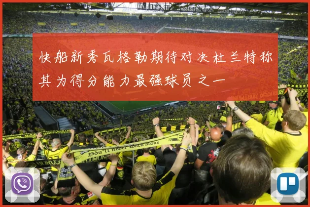 快船新秀瓦格勒期待对决杜兰特称其为得分能力最强球员之一