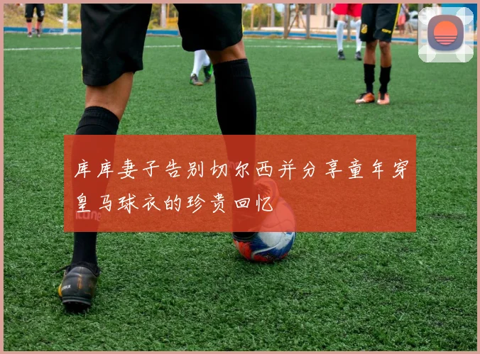库库妻子告别切尔西并分享童年穿皇马球衣的珍贵回忆