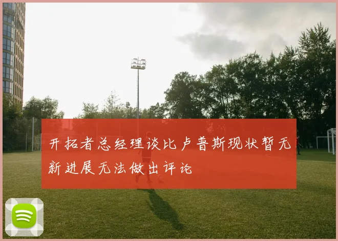 开拓者总经理谈比卢普斯现状暂无新进展无法做出评论