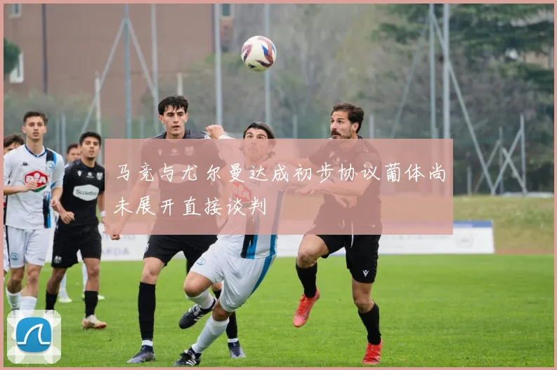 马竞与尤尔曼达成初步协议葡体尚未展开直接谈判