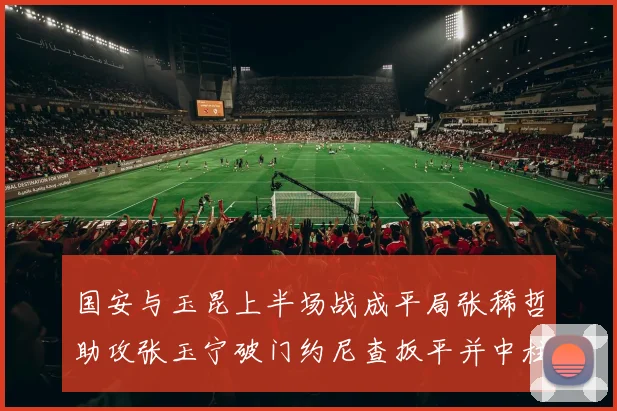国安与玉昆上半场战成平局张稀哲助攻张玉宁破门约尼查扳平并中柱