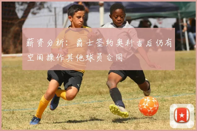 薪资分析:爵士签约奥科吉后仍有空间操作其他球员合同