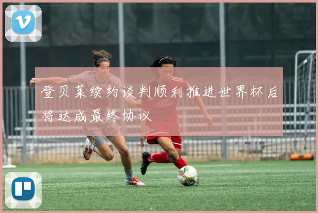 登贝莱续约谈判顺利推进世界杯后将达成最终协议