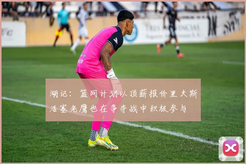 湖记：篮网计划以顶薪报价里夫斯活塞老鹰也在争夺战中积极参与