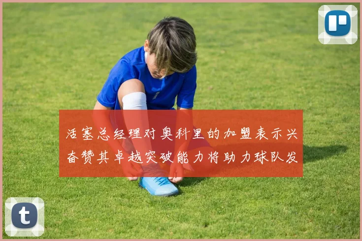 活塞总经理对奥科里的加盟表示兴奋赞其卓越突破能力将助力球队发展