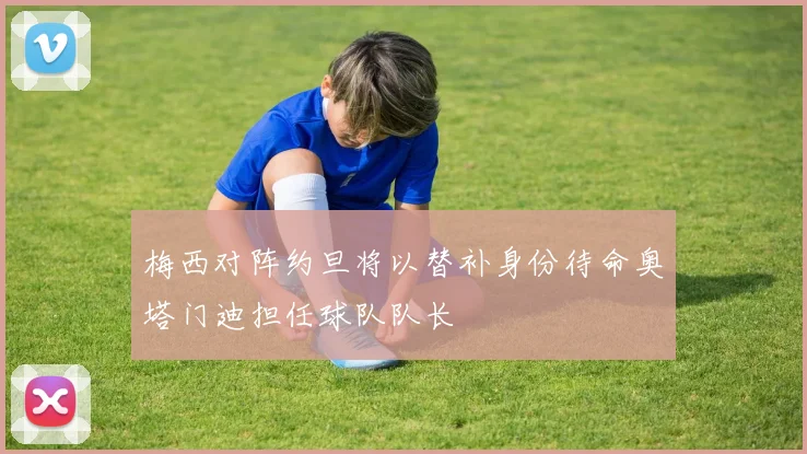 梅西对阵约旦将以替补身份待命奥塔门迪担任球队队长