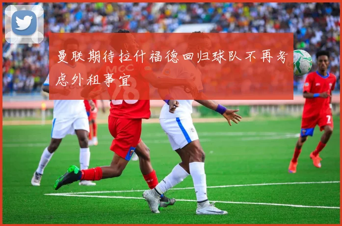 曼联期待拉什福德回归球队不再考虑外租事宜