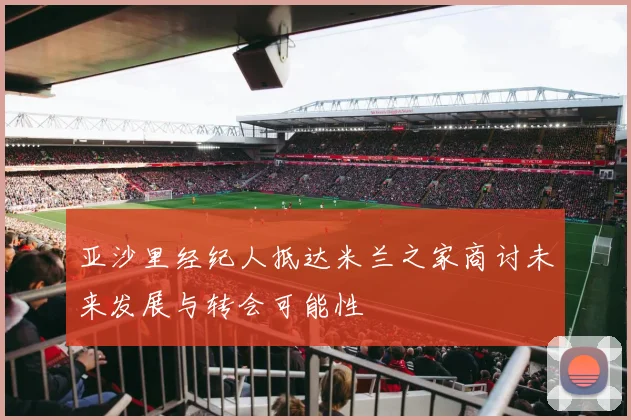 亚沙里经纪人抵达米兰之家商讨未来发展与转会可能性