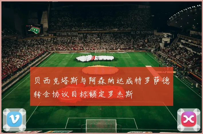 贝西克塔斯与阿森纳达成特罗萨德转会协议目标锁定罗杰斯