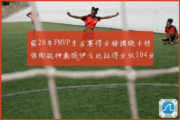 前20年FMVP季后赛得分榜揭晓卡特领衔战神表现伊戈达拉得分仅104分