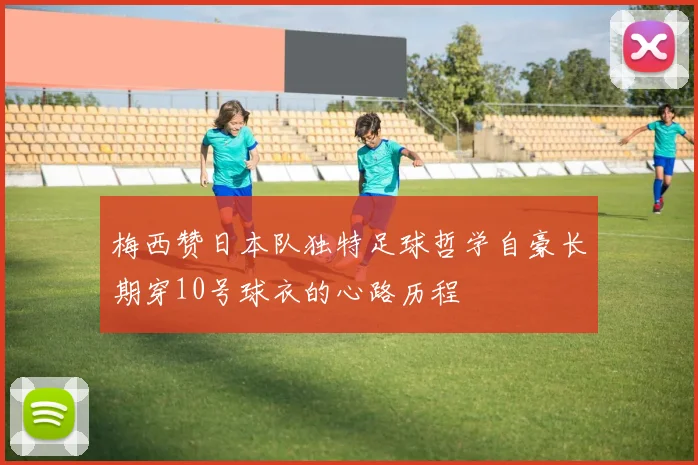 梅西赞日本队独特足球哲学自豪长期穿10号球衣的心路历程