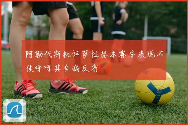 阿勒代斯批评萨拉赫本赛季表现不佳呼吁其自我反省