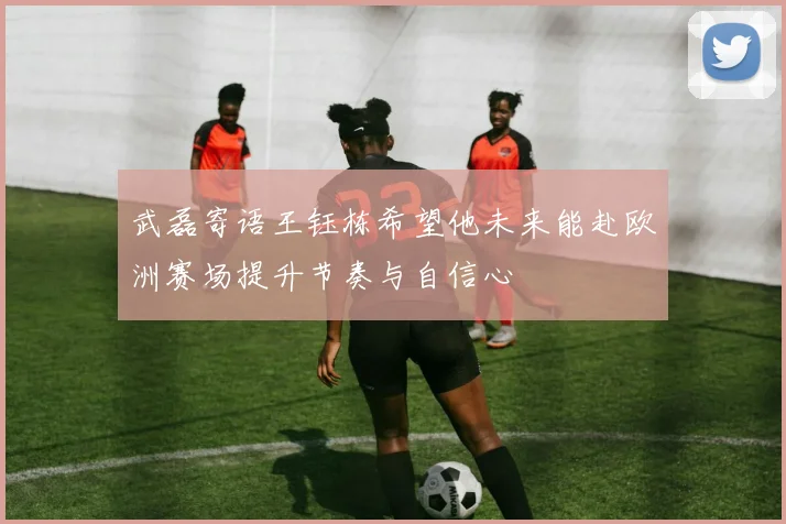 武磊寄语王钰栋希望他未来能赴欧洲赛场提升节奏与自信心