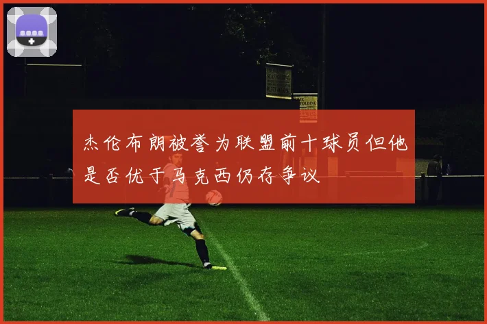 杰伦布朗被誉为联盟前十球员但他是否优于马克西仍存争议