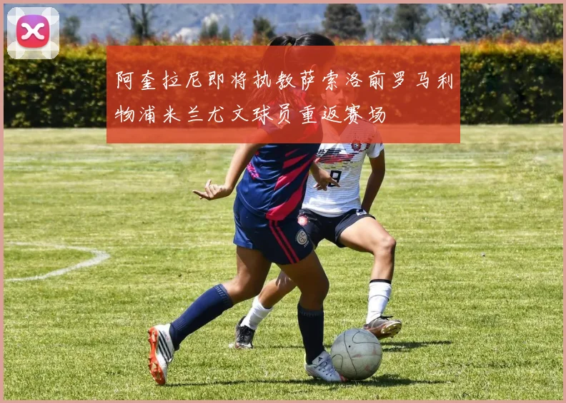 阿奎拉尼即将执教萨索洛前罗马利物浦米兰尤文球员重返赛场