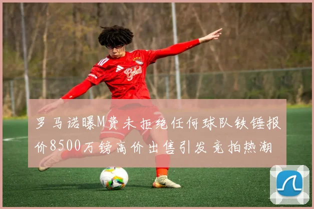罗马诺曝M费未拒绝任何球队铁锤报价8500万镑高价出售引发竞拍热潮