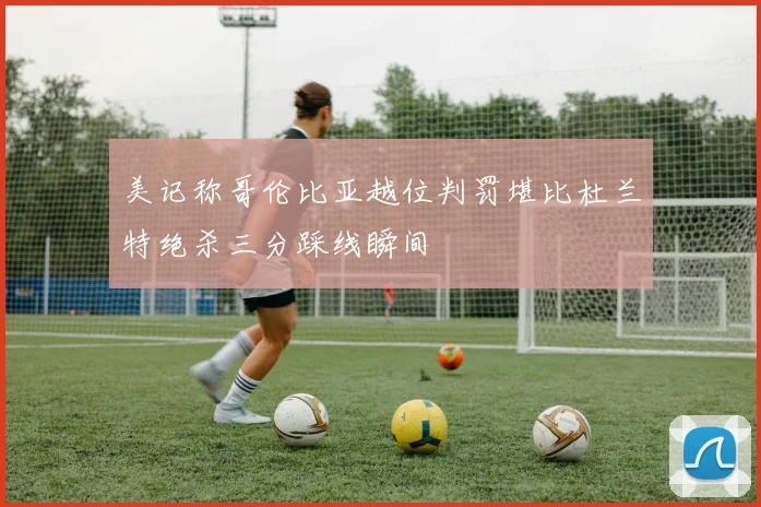 美记称哥伦比亚越位判罚堪比杜兰特绝杀三分踩线瞬间