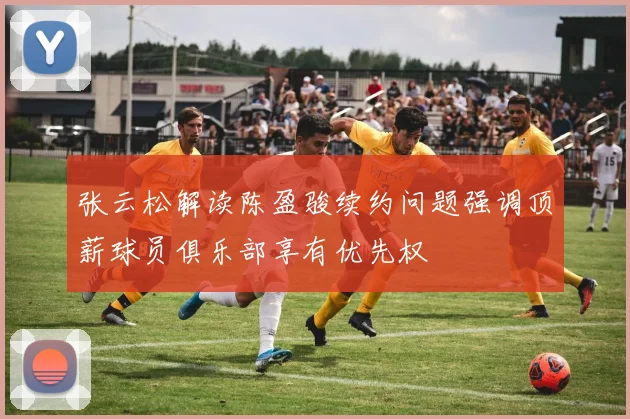 张云松解读陈盈骏续约问题强调顶薪球员俱乐部享有优先权