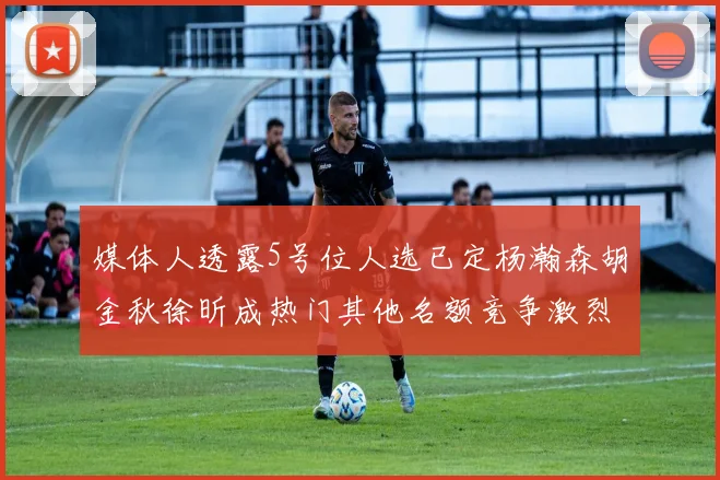 媒体人透露5号位人选已定杨瀚森胡金秋徐昕成热门其他名额竞争激烈