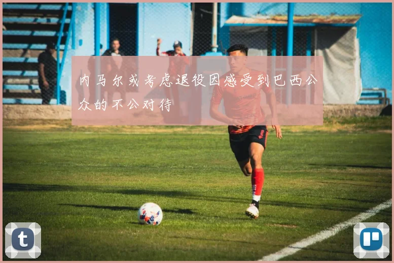 内马尔或考虑退役因感受到巴西公众的不公对待