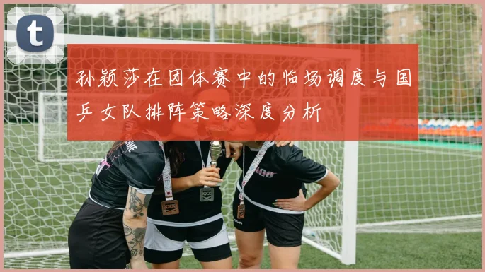 孙颖莎在团体赛中的临场调度与国乒女队排阵策略深度分析
