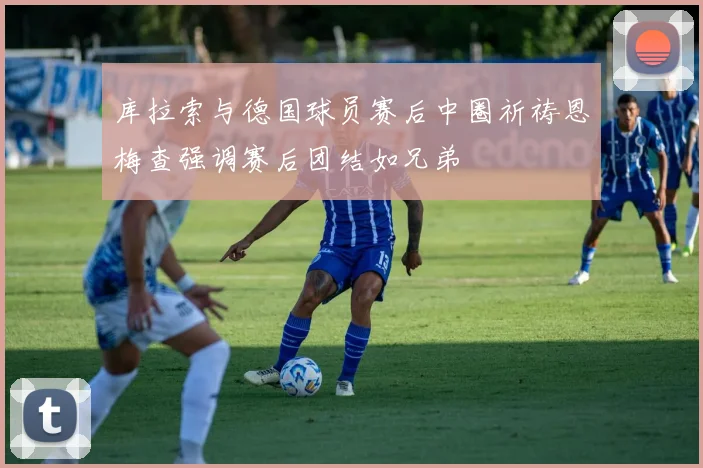 库拉索与德国球员赛后中圈祈祷恩梅查强调赛后团结如兄弟