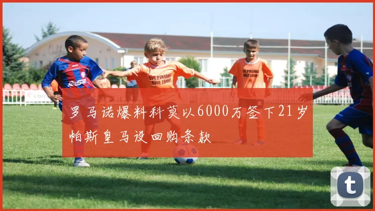 罗马诺爆料科莫以6000万签下21岁帕斯皇马设回购条款